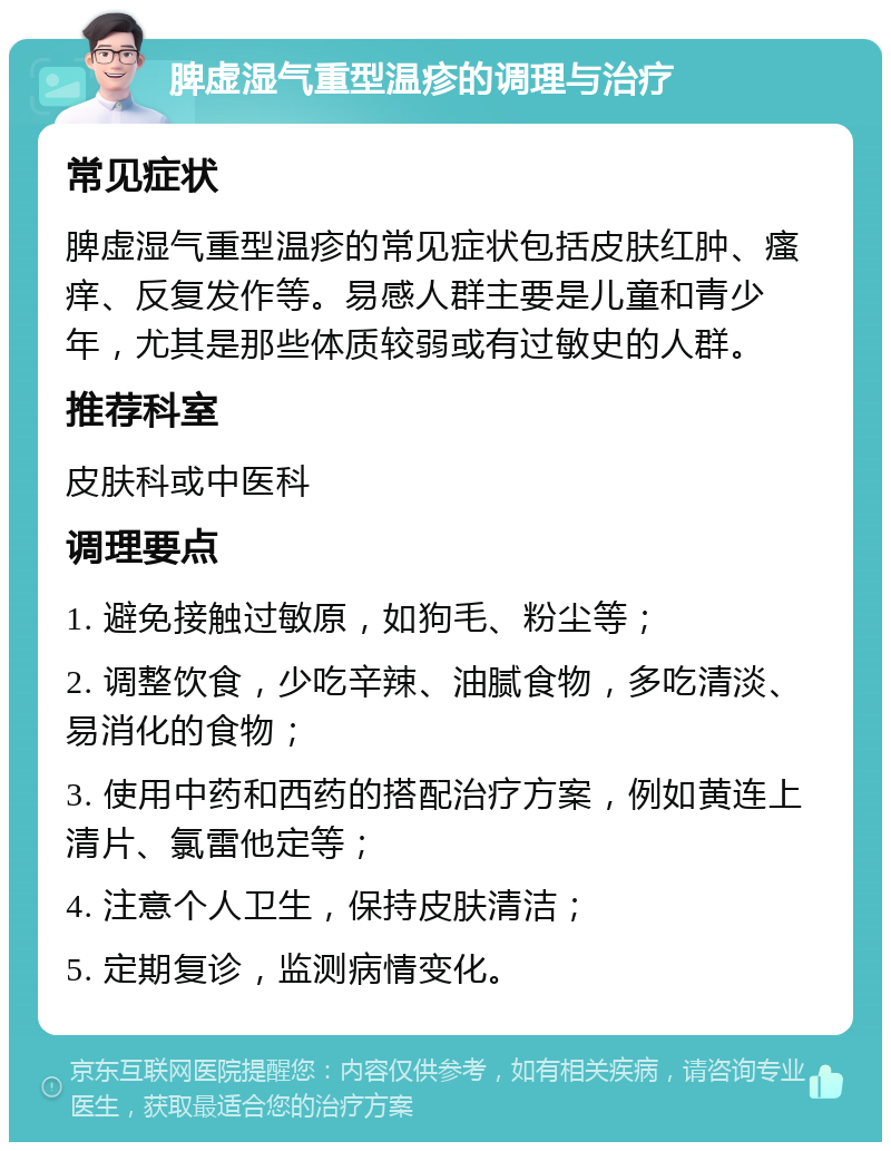 脾虚湿气重型温疹的调理与治疗 常见症状 脾虚湿气重型温疹的常见症状包括皮肤红肿、瘙痒、反复发作等。易感人群主要是儿童和青少年，尤其是那些体质较弱或有过敏史的人群。 推荐科室 皮肤科或中医科 调理要点 1. 避免接触过敏原，如狗毛、粉尘等； 2. 调整饮食，少吃辛辣、油腻食物，多吃清淡、易消化的食物； 3. 使用中药和西药的搭配治疗方案，例如黄连上清片、氯雷他定等； 4. 注意个人卫生，保持皮肤清洁； 5. 定期复诊，监测病情变化。