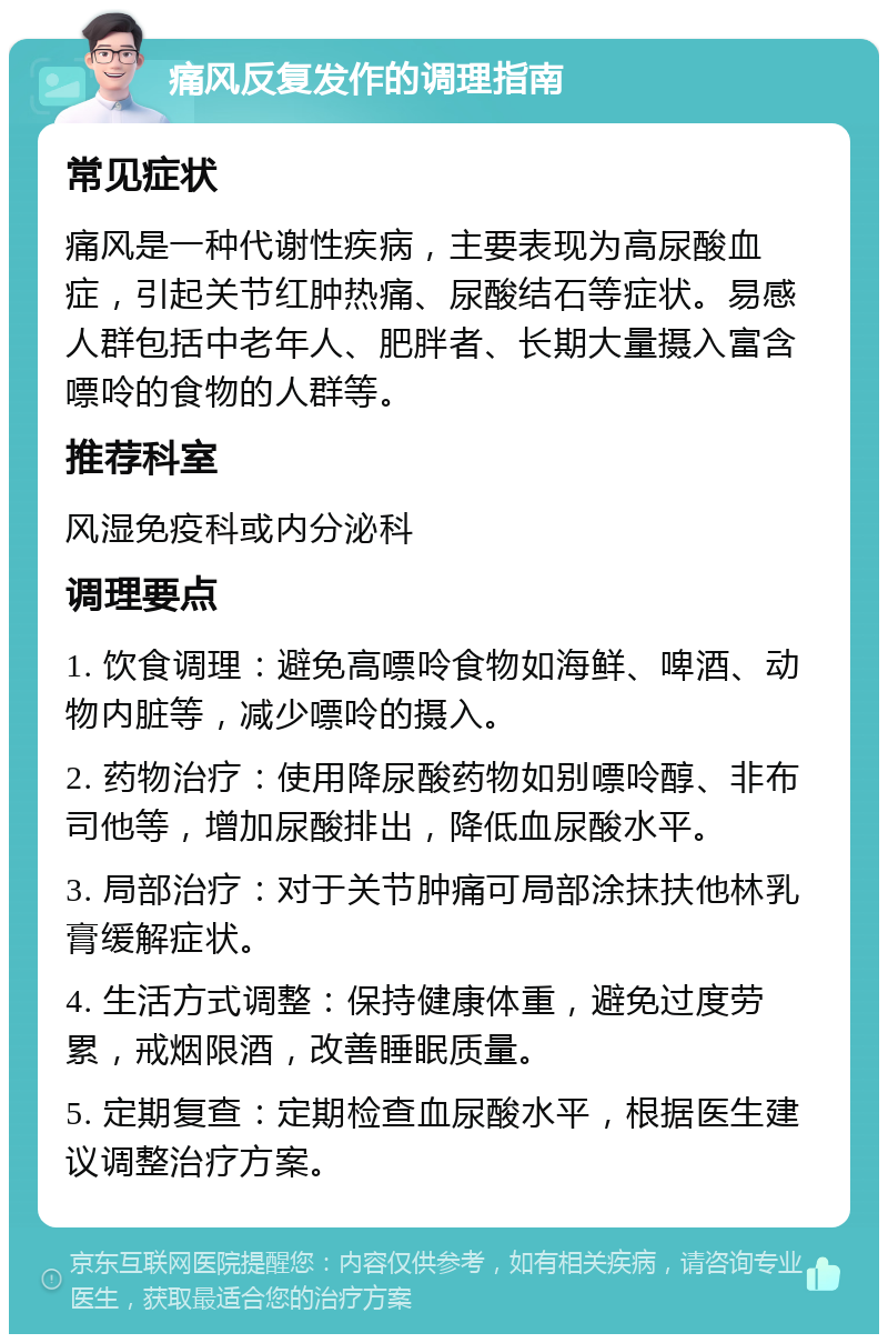 痛风反复发作的调理指南 常见症状 痛风是一种代谢性疾病，主要表现为高尿酸血症，引起关节红肿热痛、尿酸结石等症状。易感人群包括中老年人、肥胖者、长期大量摄入富含嘌呤的食物的人群等。 推荐科室 风湿免疫科或内分泌科 调理要点 1. 饮食调理：避免高嘌呤食物如海鲜、啤酒、动物内脏等，减少嘌呤的摄入。 2. 药物治疗：使用降尿酸药物如别嘌呤醇、非布司他等，增加尿酸排出，降低血尿酸水平。 3. 局部治疗：对于关节肿痛可局部涂抹扶他林乳膏缓解症状。 4. 生活方式调整：保持健康体重，避免过度劳累，戒烟限酒，改善睡眠质量。 5. 定期复查：定期检查血尿酸水平，根据医生建议调整治疗方案。