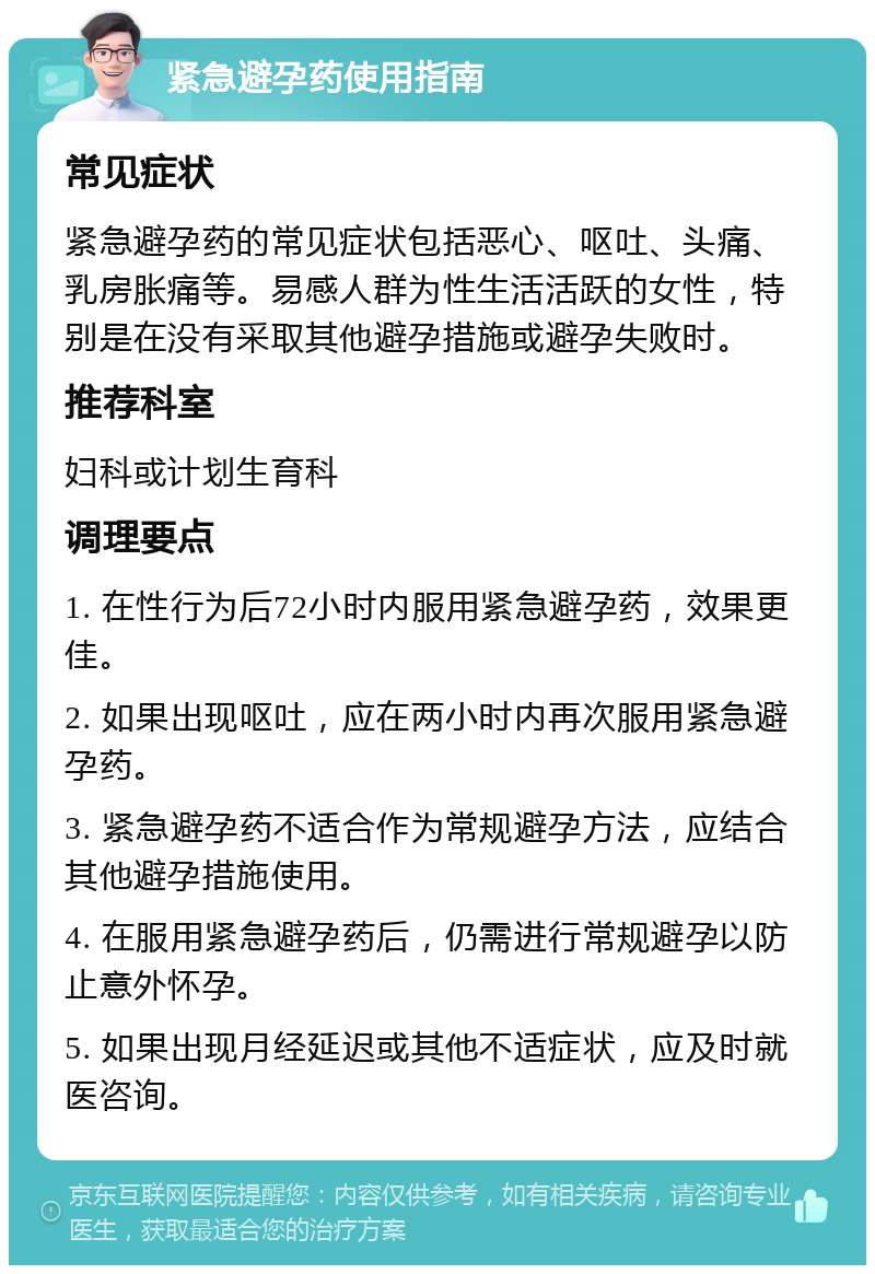 紧急避孕药使用指南 常见症状 紧急避孕药的常见症状包括恶心、呕吐、头痛、乳房胀痛等。易感人群为性生活活跃的女性，特别是在没有采取其他避孕措施或避孕失败时。 推荐科室 妇科或计划生育科 调理要点 1. 在性行为后72小时内服用紧急避孕药，效果更佳。 2. 如果出现呕吐，应在两小时内再次服用紧急避孕药。 3. 紧急避孕药不适合作为常规避孕方法，应结合其他避孕措施使用。 4. 在服用紧急避孕药后，仍需进行常规避孕以防止意外怀孕。 5. 如果出现月经延迟或其他不适症状，应及时就医咨询。