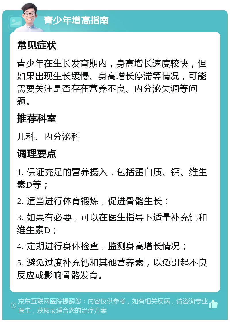 青少年增高指南 常见症状 青少年在生长发育期内，身高增长速度较快，但如果出现生长缓慢、身高增长停滞等情况，可能需要关注是否存在营养不良、内分泌失调等问题。 推荐科室 儿科、内分泌科 调理要点 1. 保证充足的营养摄入，包括蛋白质、钙、维生素D等； 2. 适当进行体育锻炼，促进骨骼生长； 3. 如果有必要，可以在医生指导下适量补充钙和维生素D； 4. 定期进行身体检查，监测身高增长情况； 5. 避免过度补充钙和其他营养素，以免引起不良反应或影响骨骼发育。