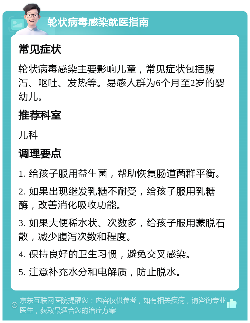 轮状病毒感染就医指南 常见症状 轮状病毒感染主要影响儿童，常见症状包括腹泻、呕吐、发热等。易感人群为6个月至2岁的婴幼儿。 推荐科室 儿科 调理要点 1. 给孩子服用益生菌，帮助恢复肠道菌群平衡。 2. 如果出现继发乳糖不耐受，给孩子服用乳糖酶，改善消化吸收功能。 3. 如果大便稀水状、次数多，给孩子服用蒙脱石散，减少腹泻次数和程度。 4. 保持良好的卫生习惯，避免交叉感染。 5. 注意补充水分和电解质，防止脱水。