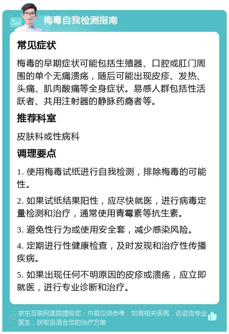 梅毒自我检测指南 常见症状 梅毒的早期症状可能包括生殖器、口腔或肛门周围的单个无痛溃疡，随后可能出现皮疹、发热、头痛、肌肉酸痛等全身症状。易感人群包括性活跃者、共用注射器的静脉药瘾者等。 推荐科室 皮肤科或性病科 调理要点 1. 使用梅毒试纸进行自我检测，排除梅毒的可能性。 2. 如果试纸结果阳性，应尽快就医，进行病毒定量检测和治疗，通常使用青霉素等抗生素。 3. 避免性行为或使用安全套，减少感染风险。 4. 定期进行性健康检查，及时发现和治疗性传播疾病。 5. 如果出现任何不明原因的皮疹或溃疡，应立即就医，进行专业诊断和治疗。