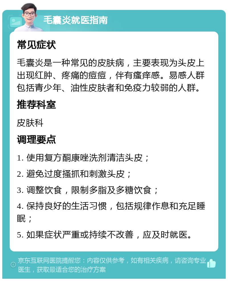 毛囊炎就医指南 常见症状 毛囊炎是一种常见的皮肤病，主要表现为头皮上出现红肿、疼痛的痘痘，伴有瘙痒感。易感人群包括青少年、油性皮肤者和免疫力较弱的人群。 推荐科室 皮肤科 调理要点 1. 使用复方酮康唑洗剂清洁头皮； 2. 避免过度搔抓和刺激头皮； 3. 调整饮食，限制多脂及多糖饮食； 4. 保持良好的生活习惯，包括规律作息和充足睡眠； 5. 如果症状严重或持续不改善，应及时就医。