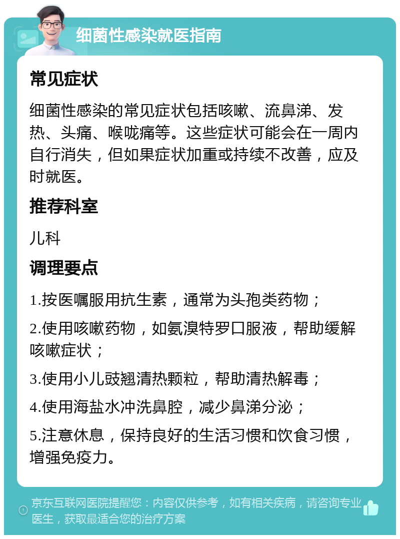 细菌性感染就医指南 常见症状 细菌性感染的常见症状包括咳嗽、流鼻涕、发热、头痛、喉咙痛等。这些症状可能会在一周内自行消失，但如果症状加重或持续不改善，应及时就医。 推荐科室 儿科 调理要点 1.按医嘱服用抗生素，通常为头孢类药物； 2.使用咳嗽药物，如氨溴特罗口服液，帮助缓解咳嗽症状； 3.使用小儿豉翘清热颗粒，帮助清热解毒； 4.使用海盐水冲洗鼻腔，减少鼻涕分泌； 5.注意休息，保持良好的生活习惯和饮食习惯，增强免疫力。