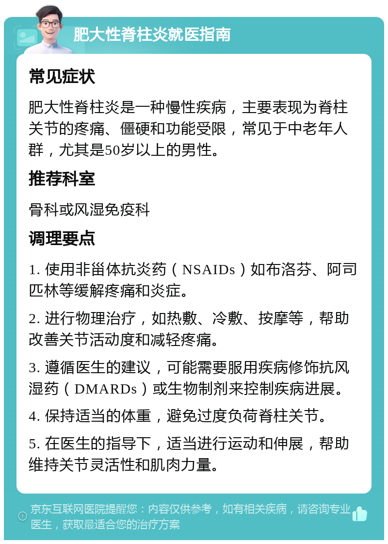 肥大性脊柱炎就医指南 常见症状 肥大性脊柱炎是一种慢性疾病，主要表现为脊柱关节的疼痛、僵硬和功能受限，常见于中老年人群，尤其是50岁以上的男性。 推荐科室 骨科或风湿免疫科 调理要点 1. 使用非甾体抗炎药（NSAIDs）如布洛芬、阿司匹林等缓解疼痛和炎症。 2. 进行物理治疗，如热敷、冷敷、按摩等，帮助改善关节活动度和减轻疼痛。 3. 遵循医生的建议，可能需要服用疾病修饰抗风湿药（DMARDs）或生物制剂来控制疾病进展。 4. 保持适当的体重，避免过度负荷脊柱关节。 5. 在医生的指导下，适当进行运动和伸展，帮助维持关节灵活性和肌肉力量。