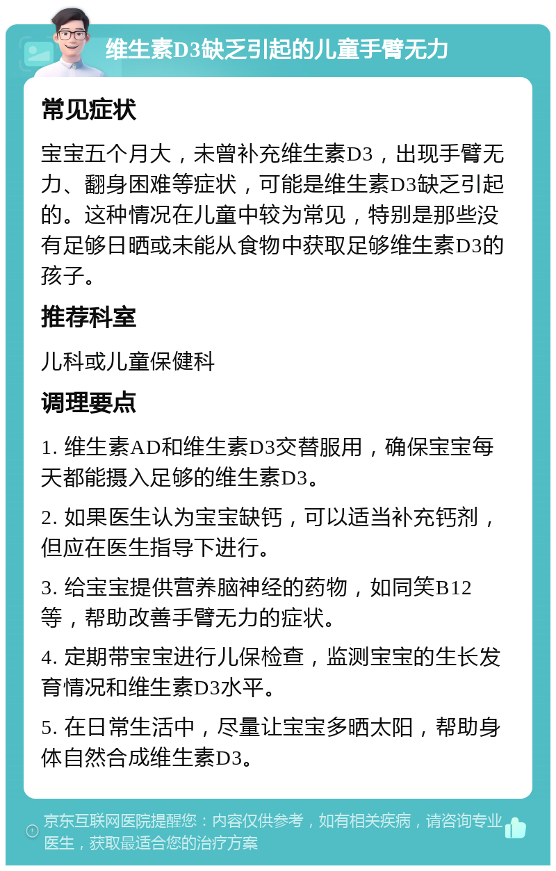 维生素D3缺乏引起的儿童手臂无力 常见症状 宝宝五个月大，未曾补充维生素D3，出现手臂无力、翻身困难等症状，可能是维生素D3缺乏引起的。这种情况在儿童中较为常见，特别是那些没有足够日晒或未能从食物中获取足够维生素D3的孩子。 推荐科室 儿科或儿童保健科 调理要点 1. 维生素AD和维生素D3交替服用，确保宝宝每天都能摄入足够的维生素D3。 2. 如果医生认为宝宝缺钙，可以适当补充钙剂，但应在医生指导下进行。 3. 给宝宝提供营养脑神经的药物，如同笑B12等，帮助改善手臂无力的症状。 4. 定期带宝宝进行儿保检查，监测宝宝的生长发育情况和维生素D3水平。 5. 在日常生活中，尽量让宝宝多晒太阳，帮助身体自然合成维生素D3。