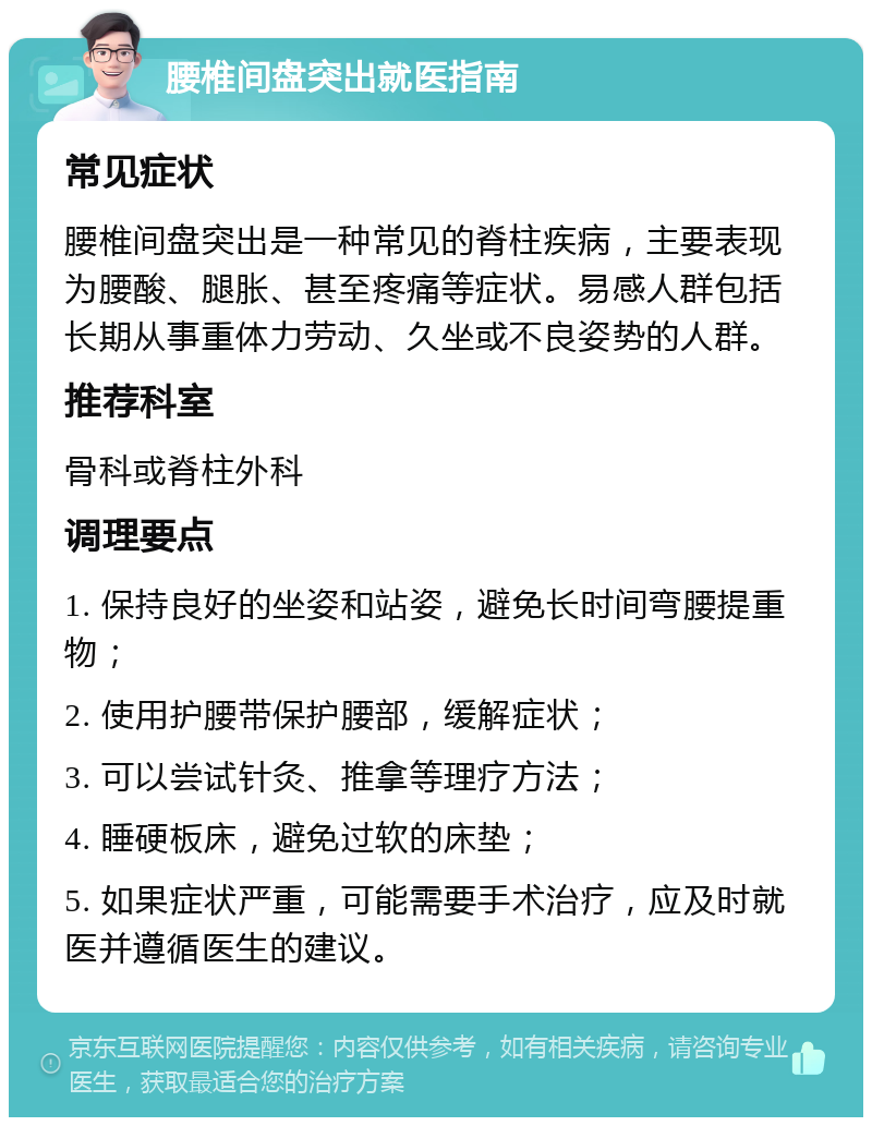 腰椎间盘突出就医指南 常见症状 腰椎间盘突出是一种常见的脊柱疾病，主要表现为腰酸、腿胀、甚至疼痛等症状。易感人群包括长期从事重体力劳动、久坐或不良姿势的人群。 推荐科室 骨科或脊柱外科 调理要点 1. 保持良好的坐姿和站姿，避免长时间弯腰提重物； 2. 使用护腰带保护腰部，缓解症状； 3. 可以尝试针灸、推拿等理疗方法； 4. 睡硬板床，避免过软的床垫； 5. 如果症状严重，可能需要手术治疗，应及时就医并遵循医生的建议。