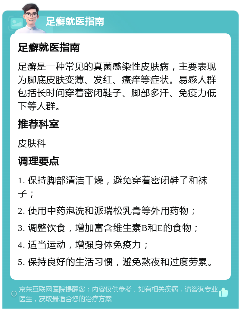 足癣就医指南 足癣就医指南 足癣是一种常见的真菌感染性皮肤病，主要表现为脚底皮肤变薄、发红、瘙痒等症状。易感人群包括长时间穿着密闭鞋子、脚部多汗、免疫力低下等人群。 推荐科室 皮肤科 调理要点 1. 保持脚部清洁干燥，避免穿着密闭鞋子和袜子； 2. 使用中药泡洗和派瑞松乳膏等外用药物； 3. 调整饮食，增加富含维生素B和E的食物； 4. 适当运动，增强身体免疫力； 5. 保持良好的生活习惯，避免熬夜和过度劳累。