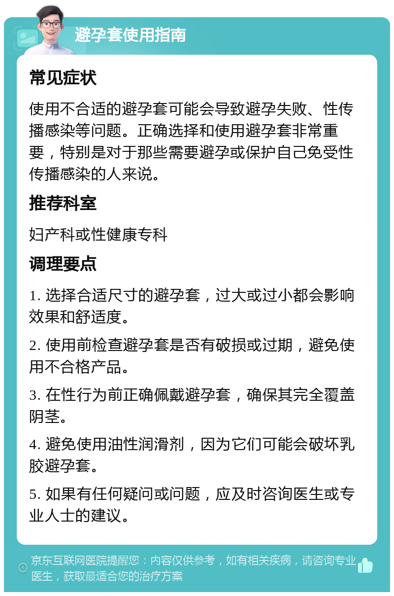 避孕套使用指南 常见症状 使用不合适的避孕套可能会导致避孕失败、性传播感染等问题。正确选择和使用避孕套非常重要，特别是对于那些需要避孕或保护自己免受性传播感染的人来说。 推荐科室 妇产科或性健康专科 调理要点 1. 选择合适尺寸的避孕套，过大或过小都会影响效果和舒适度。 2. 使用前检查避孕套是否有破损或过期，避免使用不合格产品。 3. 在性行为前正确佩戴避孕套，确保其完全覆盖阴茎。 4. 避免使用油性润滑剂，因为它们可能会破坏乳胶避孕套。 5. 如果有任何疑问或问题，应及时咨询医生或专业人士的建议。