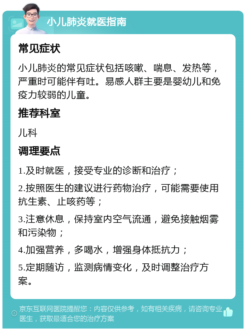 小儿肺炎就医指南 常见症状 小儿肺炎的常见症状包括咳嗽、喘息、发热等，严重时可能伴有吐。易感人群主要是婴幼儿和免疫力较弱的儿童。 推荐科室 儿科 调理要点 1.及时就医，接受专业的诊断和治疗； 2.按照医生的建议进行药物治疗，可能需要使用抗生素、止咳药等； 3.注意休息，保持室内空气流通，避免接触烟雾和污染物； 4.加强营养，多喝水，增强身体抵抗力； 5.定期随访，监测病情变化，及时调整治疗方案。