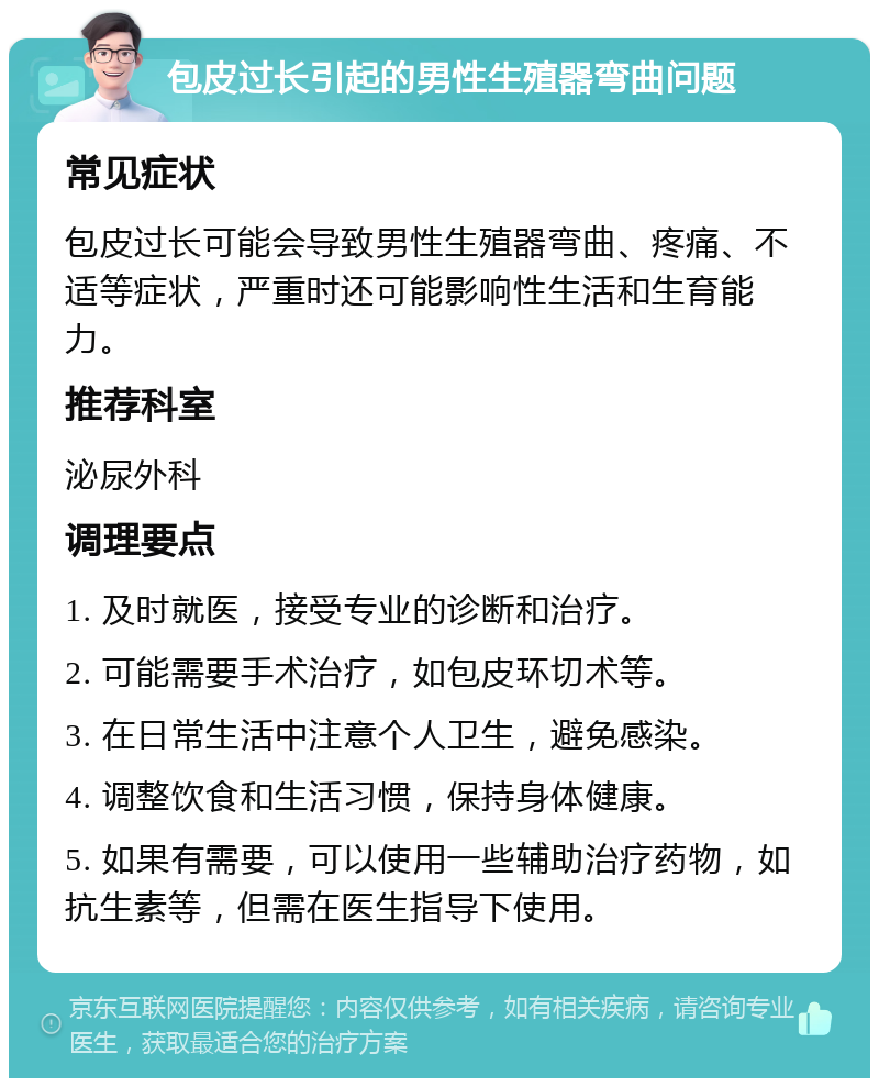 包皮过长引起的男性生殖器弯曲问题 常见症状 包皮过长可能会导致男性生殖器弯曲、疼痛、不适等症状，严重时还可能影响性生活和生育能力。 推荐科室 泌尿外科 调理要点 1. 及时就医，接受专业的诊断和治疗。 2. 可能需要手术治疗，如包皮环切术等。 3. 在日常生活中注意个人卫生，避免感染。 4. 调整饮食和生活习惯，保持身体健康。 5. 如果有需要，可以使用一些辅助治疗药物，如抗生素等，但需在医生指导下使用。