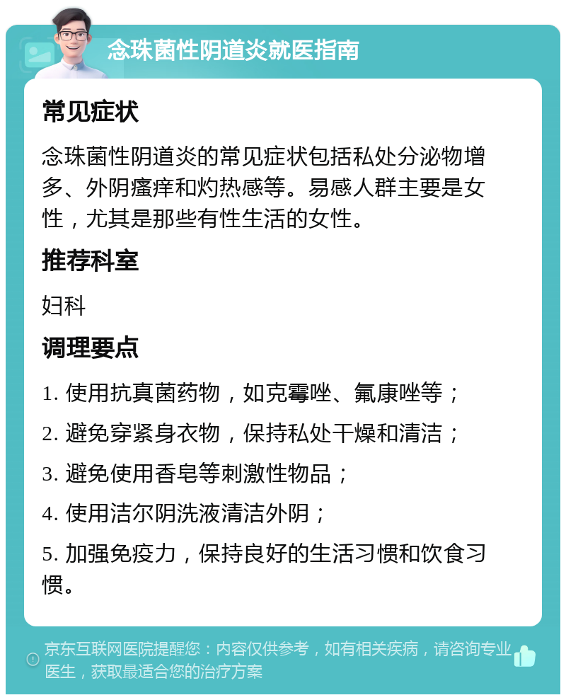 念珠菌性阴道炎就医指南 常见症状 念珠菌性阴道炎的常见症状包括私处分泌物增多、外阴瘙痒和灼热感等。易感人群主要是女性，尤其是那些有性生活的女性。 推荐科室 妇科 调理要点 1. 使用抗真菌药物，如克霉唑、氟康唑等； 2. 避免穿紧身衣物，保持私处干燥和清洁； 3. 避免使用香皂等刺激性物品； 4. 使用洁尔阴洗液清洁外阴； 5. 加强免疫力，保持良好的生活习惯和饮食习惯。