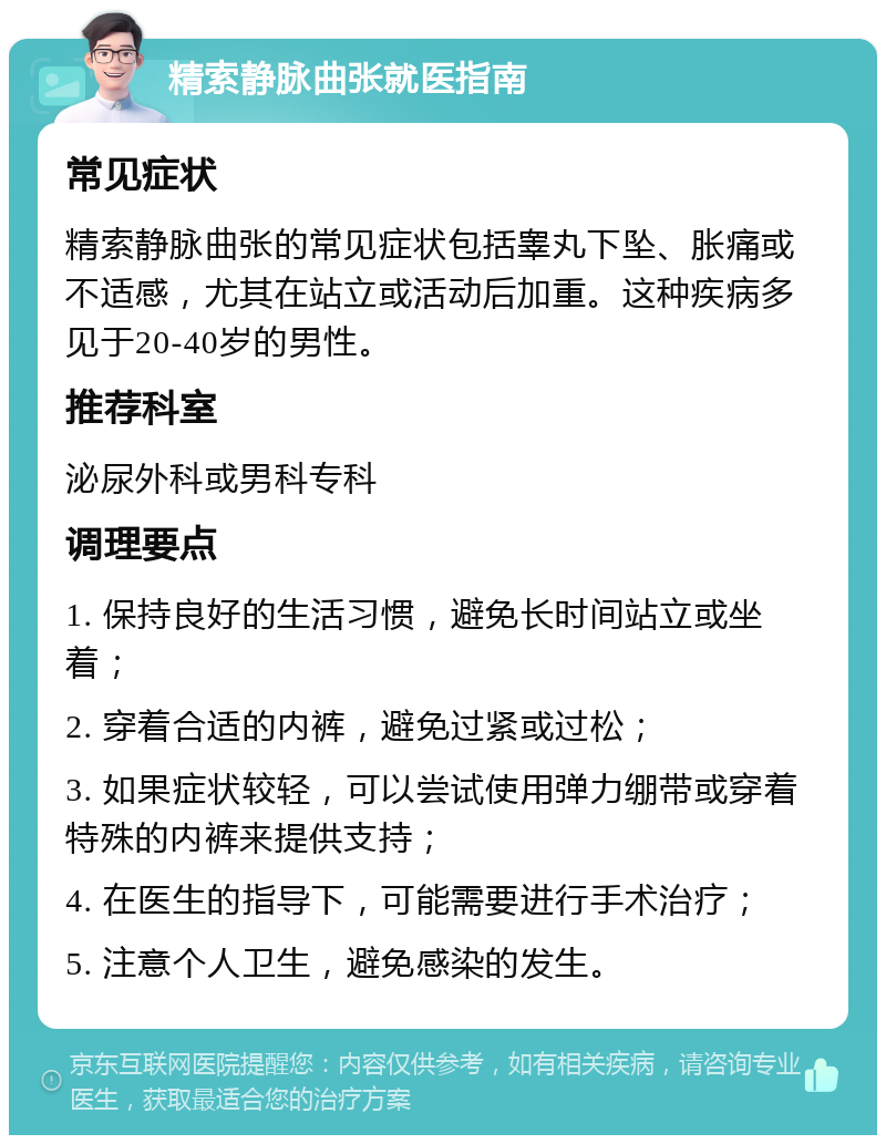 精索静脉曲张就医指南 常见症状 精索静脉曲张的常见症状包括睾丸下坠、胀痛或不适感，尤其在站立或活动后加重。这种疾病多见于20-40岁的男性。 推荐科室 泌尿外科或男科专科 调理要点 1. 保持良好的生活习惯，避免长时间站立或坐着； 2. 穿着合适的内裤，避免过紧或过松； 3. 如果症状较轻，可以尝试使用弹力绷带或穿着特殊的内裤来提供支持； 4. 在医生的指导下，可能需要进行手术治疗； 5. 注意个人卫生，避免感染的发生。