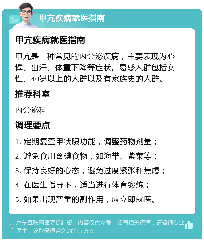 甲亢疾病就医指南 甲亢疾病就医指南 甲亢是一种常见的内分泌疾病，主要表现为心悸、出汗、体重下降等症状。易感人群包括女性、40岁以上的人群以及有家族史的人群。 推荐科室 内分泌科 调理要点 1. 定期复查甲状腺功能，调整药物剂量； 2. 避免食用含碘食物，如海带、紫菜等； 3. 保持良好的心态，避免过度紧张和焦虑； 4. 在医生指导下，适当进行体育锻炼； 5. 如果出现严重的副作用，应立即就医。