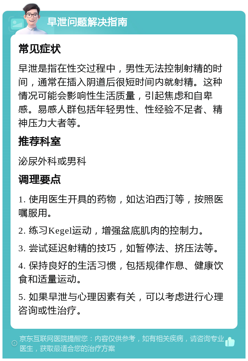 早泄问题解决指南 常见症状 早泄是指在性交过程中，男性无法控制射精的时间，通常在插入阴道后很短时间内就射精。这种情况可能会影响性生活质量，引起焦虑和自卑感。易感人群包括年轻男性、性经验不足者、精神压力大者等。 推荐科室 泌尿外科或男科 调理要点 1. 使用医生开具的药物，如达泊西汀等，按照医嘱服用。 2. 练习Kegel运动，增强盆底肌肉的控制力。 3. 尝试延迟射精的技巧，如暂停法、挤压法等。 4. 保持良好的生活习惯，包括规律作息、健康饮食和适量运动。 5. 如果早泄与心理因素有关，可以考虑进行心理咨询或性治疗。