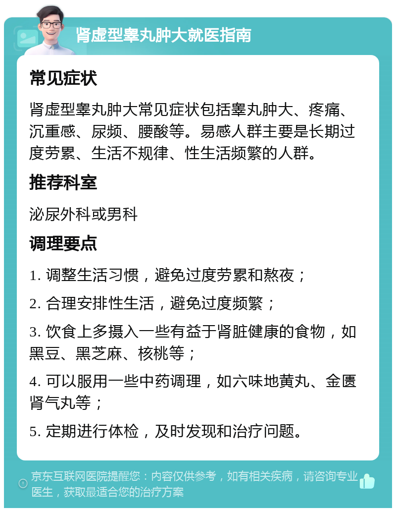 肾虚型睾丸肿大就医指南 常见症状 肾虚型睾丸肿大常见症状包括睾丸肿大、疼痛、沉重感、尿频、腰酸等。易感人群主要是长期过度劳累、生活不规律、性生活频繁的人群。 推荐科室 泌尿外科或男科 调理要点 1. 调整生活习惯，避免过度劳累和熬夜； 2. 合理安排性生活，避免过度频繁； 3. 饮食上多摄入一些有益于肾脏健康的食物，如黑豆、黑芝麻、核桃等； 4. 可以服用一些中药调理，如六味地黄丸、金匮肾气丸等； 5. 定期进行体检，及时发现和治疗问题。