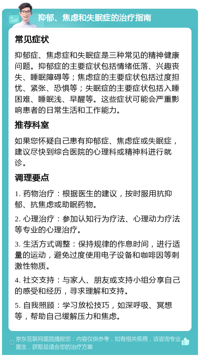 抑郁、焦虑和失眠症的治疗指南 常见症状 抑郁症、焦虑症和失眠症是三种常见的精神健康问题。抑郁症的主要症状包括情绪低落、兴趣丧失、睡眠障碍等；焦虑症的主要症状包括过度担忧、紧张、恐惧等；失眠症的主要症状包括入睡困难、睡眠浅、早醒等。这些症状可能会严重影响患者的日常生活和工作能力。 推荐科室 如果您怀疑自己患有抑郁症、焦虑症或失眠症，建议尽快到综合医院的心理科或精神科进行就诊。 调理要点 1. 药物治疗：根据医生的建议，按时服用抗抑郁、抗焦虑或助眠药物。 2. 心理治疗：参加认知行为疗法、心理动力疗法等专业的心理治疗。 3. 生活方式调整：保持规律的作息时间，进行适量的运动，避免过度使用电子设备和咖啡因等刺激性物质。 4. 社交支持：与家人、朋友或支持小组分享自己的感受和经历，寻求理解和支持。 5. 自我照顾：学习放松技巧，如深呼吸、冥想等，帮助自己缓解压力和焦虑。