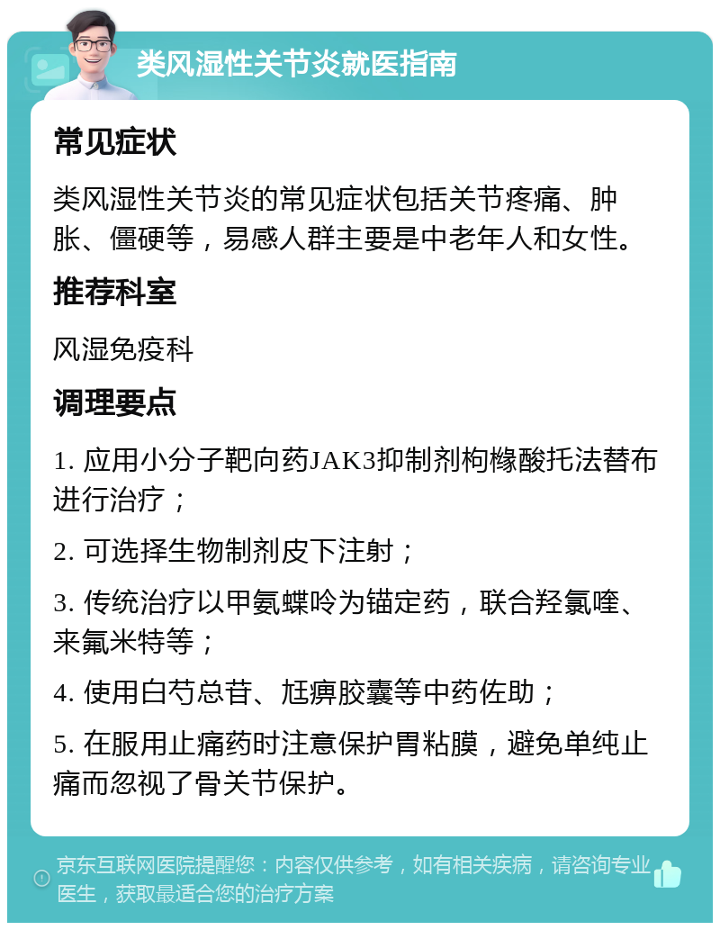 类风湿性关节炎就医指南 常见症状 类风湿性关节炎的常见症状包括关节疼痛、肿胀、僵硬等，易感人群主要是中老年人和女性。 推荐科室 风湿免疫科 调理要点 1. 应用小分子靶向药JAK3抑制剂枸橼酸托法替布进行治疗； 2. 可选择生物制剂皮下注射； 3. 传统治疗以甲氨蝶呤为锚定药，联合羟氯喹、来氟米特等； 4. 使用白芍总苷、尪痹胶囊等中药佐助； 5. 在服用止痛药时注意保护胃粘膜，避免单纯止痛而忽视了骨关节保护。