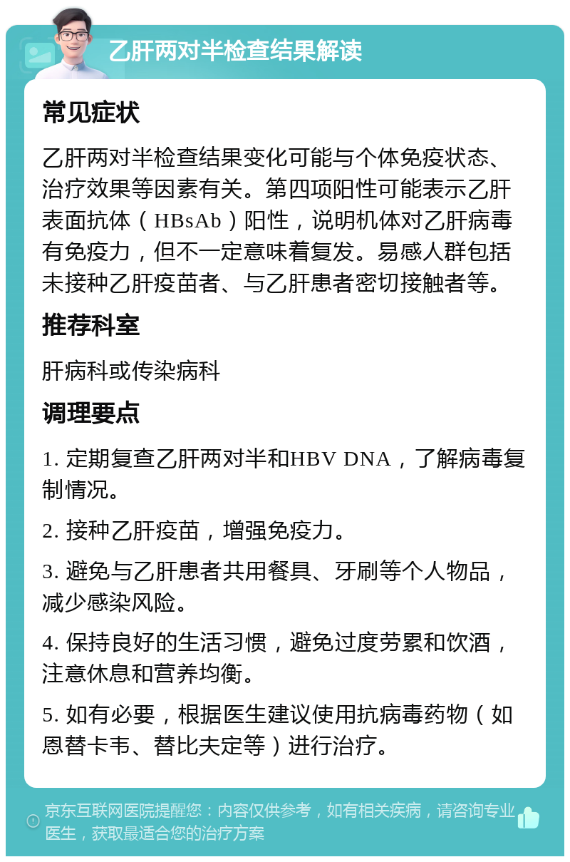 乙肝两对半检查结果解读 常见症状 乙肝两对半检查结果变化可能与个体免疫状态、治疗效果等因素有关。第四项阳性可能表示乙肝表面抗体（HBsAb）阳性，说明机体对乙肝病毒有免疫力，但不一定意味着复发。易感人群包括未接种乙肝疫苗者、与乙肝患者密切接触者等。 推荐科室 肝病科或传染病科 调理要点 1. 定期复查乙肝两对半和HBV DNA，了解病毒复制情况。 2. 接种乙肝疫苗，增强免疫力。 3. 避免与乙肝患者共用餐具、牙刷等个人物品，减少感染风险。 4. 保持良好的生活习惯，避免过度劳累和饮酒，注意休息和营养均衡。 5. 如有必要，根据医生建议使用抗病毒药物（如恩替卡韦、替比夫定等）进行治疗。