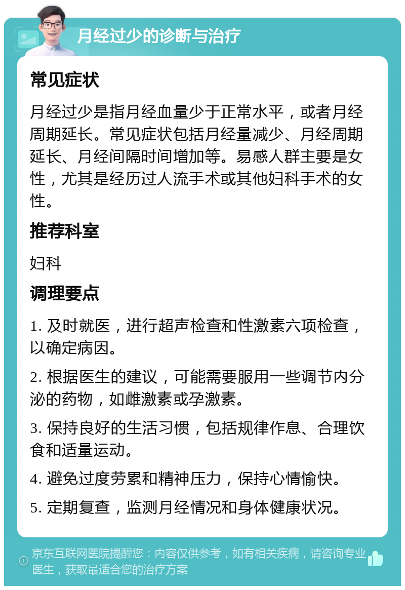 月经过少的诊断与治疗 常见症状 月经过少是指月经血量少于正常水平，或者月经周期延长。常见症状包括月经量减少、月经周期延长、月经间隔时间增加等。易感人群主要是女性，尤其是经历过人流手术或其他妇科手术的女性。 推荐科室 妇科 调理要点 1. 及时就医，进行超声检查和性激素六项检查，以确定病因。 2. 根据医生的建议，可能需要服用一些调节内分泌的药物，如雌激素或孕激素。 3. 保持良好的生活习惯，包括规律作息、合理饮食和适量运动。 4. 避免过度劳累和精神压力，保持心情愉快。 5. 定期复查，监测月经情况和身体健康状况。