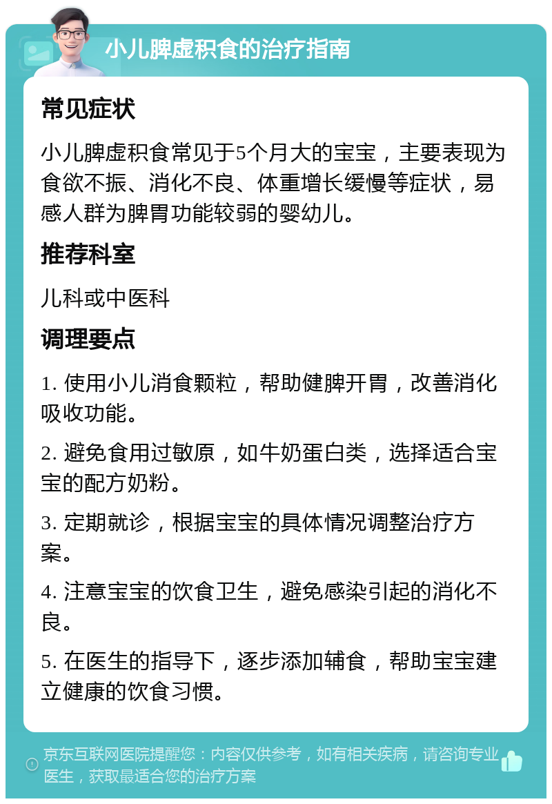 小儿脾虚积食的治疗指南 常见症状 小儿脾虚积食常见于5个月大的宝宝，主要表现为食欲不振、消化不良、体重增长缓慢等症状，易感人群为脾胃功能较弱的婴幼儿。 推荐科室 儿科或中医科 调理要点 1. 使用小儿消食颗粒，帮助健脾开胃，改善消化吸收功能。 2. 避免食用过敏原，如牛奶蛋白类，选择适合宝宝的配方奶粉。 3. 定期就诊，根据宝宝的具体情况调整治疗方案。 4. 注意宝宝的饮食卫生，避免感染引起的消化不良。 5. 在医生的指导下，逐步添加辅食，帮助宝宝建立健康的饮食习惯。