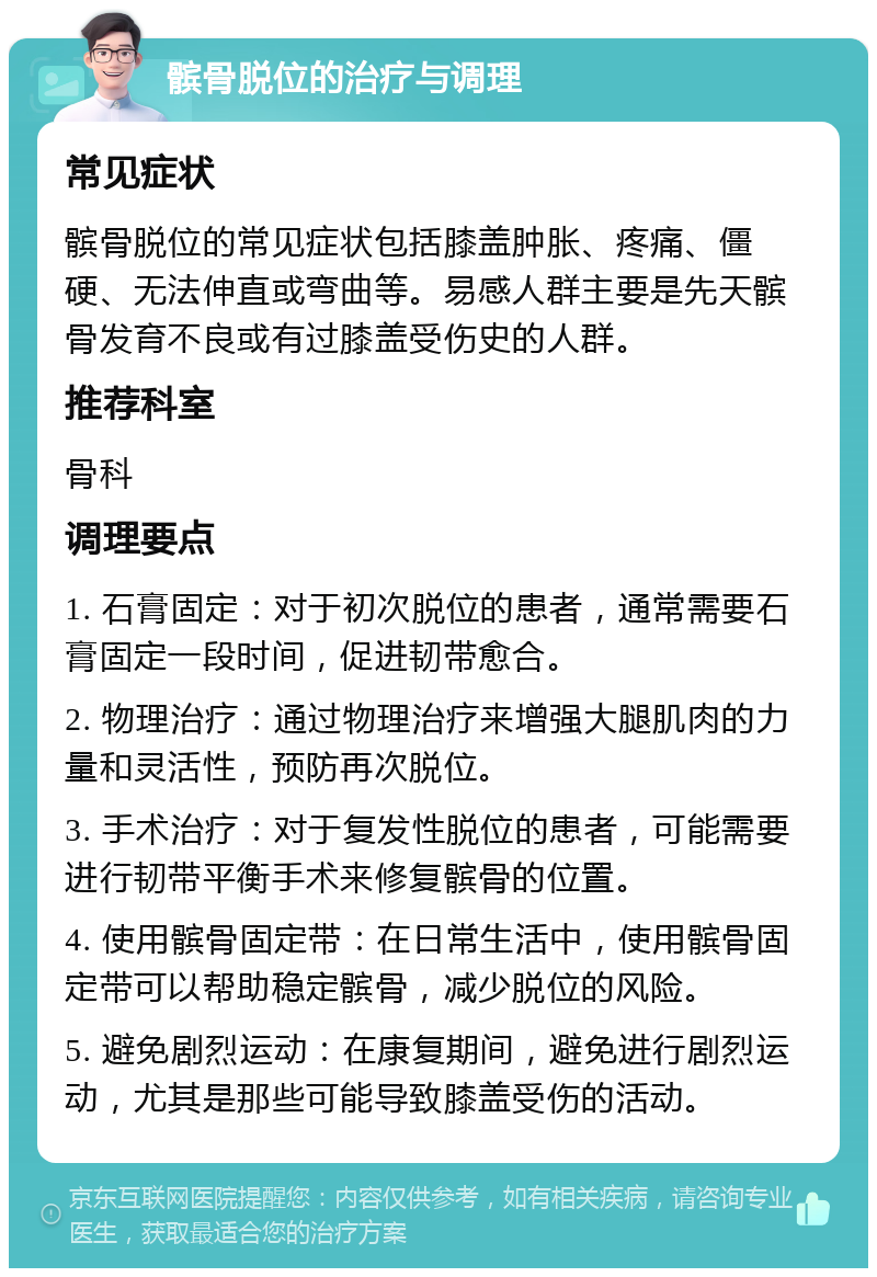 髌骨脱位的治疗与调理 常见症状 髌骨脱位的常见症状包括膝盖肿胀、疼痛、僵硬、无法伸直或弯曲等。易感人群主要是先天髌骨发育不良或有过膝盖受伤史的人群。 推荐科室 骨科 调理要点 1. 石膏固定：对于初次脱位的患者，通常需要石膏固定一段时间，促进韧带愈合。 2. 物理治疗：通过物理治疗来增强大腿肌肉的力量和灵活性，预防再次脱位。 3. 手术治疗：对于复发性脱位的患者，可能需要进行韧带平衡手术来修复髌骨的位置。 4. 使用髌骨固定带：在日常生活中，使用髌骨固定带可以帮助稳定髌骨，减少脱位的风险。 5. 避免剧烈运动：在康复期间，避免进行剧烈运动，尤其是那些可能导致膝盖受伤的活动。