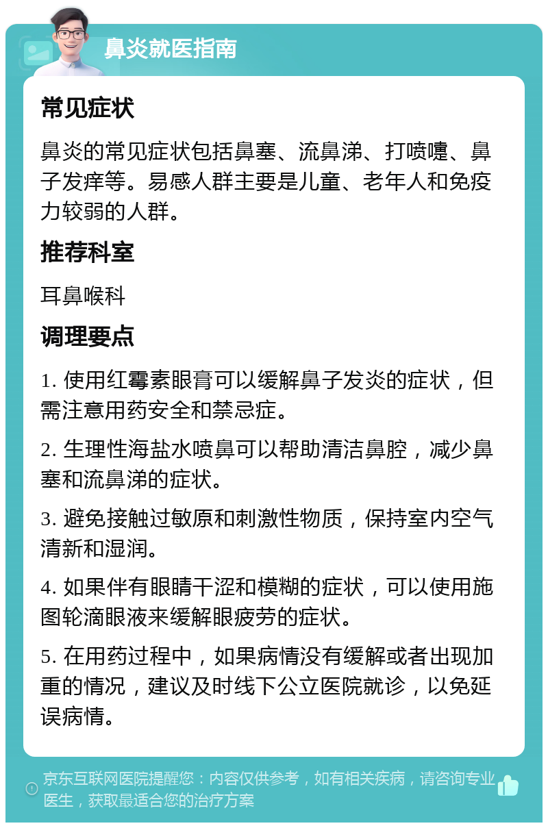 鼻炎就医指南 常见症状 鼻炎的常见症状包括鼻塞、流鼻涕、打喷嚏、鼻子发痒等。易感人群主要是儿童、老年人和免疫力较弱的人群。 推荐科室 耳鼻喉科 调理要点 1. 使用红霉素眼膏可以缓解鼻子发炎的症状，但需注意用药安全和禁忌症。 2. 生理性海盐水喷鼻可以帮助清洁鼻腔，减少鼻塞和流鼻涕的症状。 3. 避免接触过敏原和刺激性物质，保持室内空气清新和湿润。 4. 如果伴有眼睛干涩和模糊的症状，可以使用施图轮滴眼液来缓解眼疲劳的症状。 5. 在用药过程中，如果病情没有缓解或者出现加重的情况，建议及时线下公立医院就诊，以免延误病情。