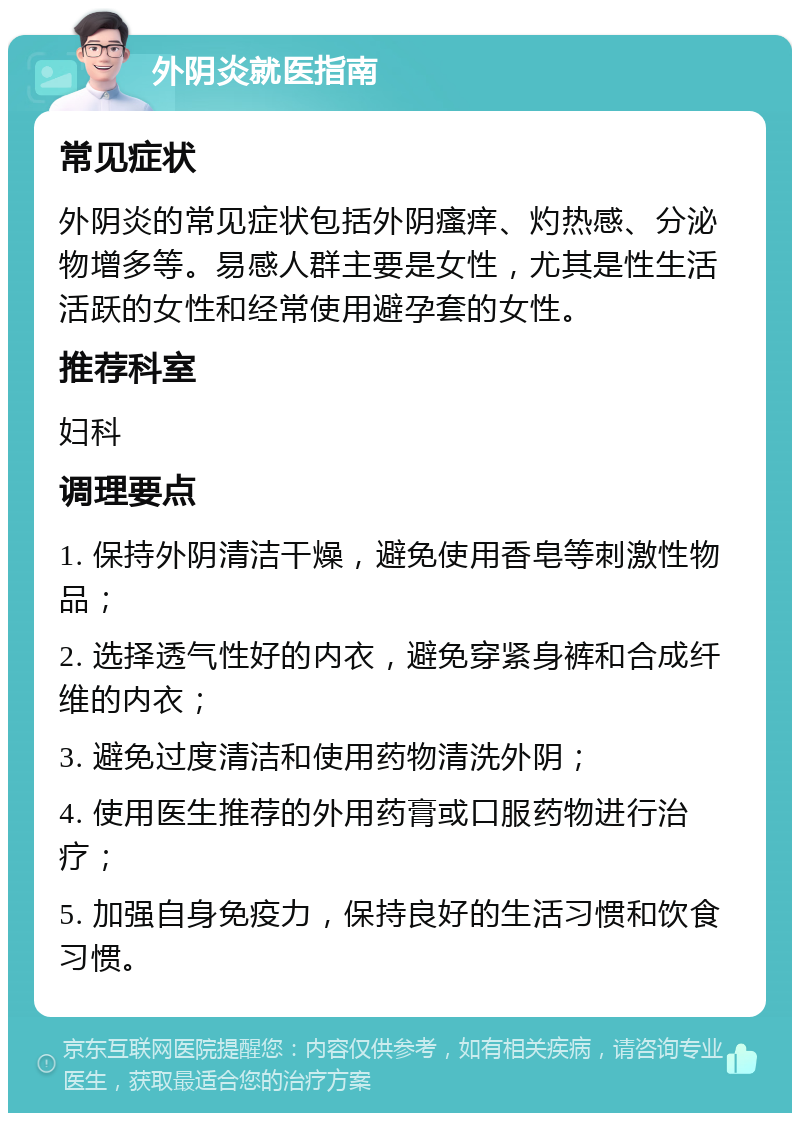 外阴炎就医指南 常见症状 外阴炎的常见症状包括外阴瘙痒、灼热感、分泌物增多等。易感人群主要是女性，尤其是性生活活跃的女性和经常使用避孕套的女性。 推荐科室 妇科 调理要点 1. 保持外阴清洁干燥，避免使用香皂等刺激性物品； 2. 选择透气性好的内衣，避免穿紧身裤和合成纤维的内衣； 3. 避免过度清洁和使用药物清洗外阴； 4. 使用医生推荐的外用药膏或口服药物进行治疗； 5. 加强自身免疫力，保持良好的生活习惯和饮食习惯。