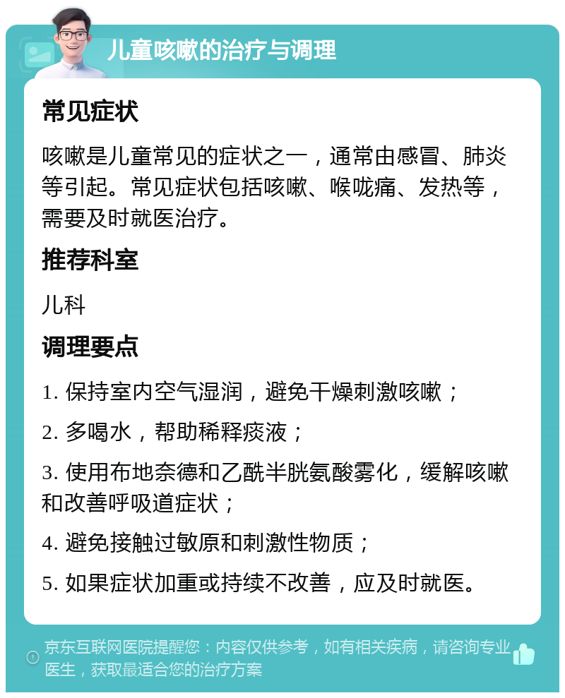 儿童咳嗽的治疗与调理 常见症状 咳嗽是儿童常见的症状之一，通常由感冒、肺炎等引起。常见症状包括咳嗽、喉咙痛、发热等，需要及时就医治疗。 推荐科室 儿科 调理要点 1. 保持室内空气湿润，避免干燥刺激咳嗽； 2. 多喝水，帮助稀释痰液； 3. 使用布地奈德和乙酰半胱氨酸雾化，缓解咳嗽和改善呼吸道症状； 4. 避免接触过敏原和刺激性物质； 5. 如果症状加重或持续不改善，应及时就医。