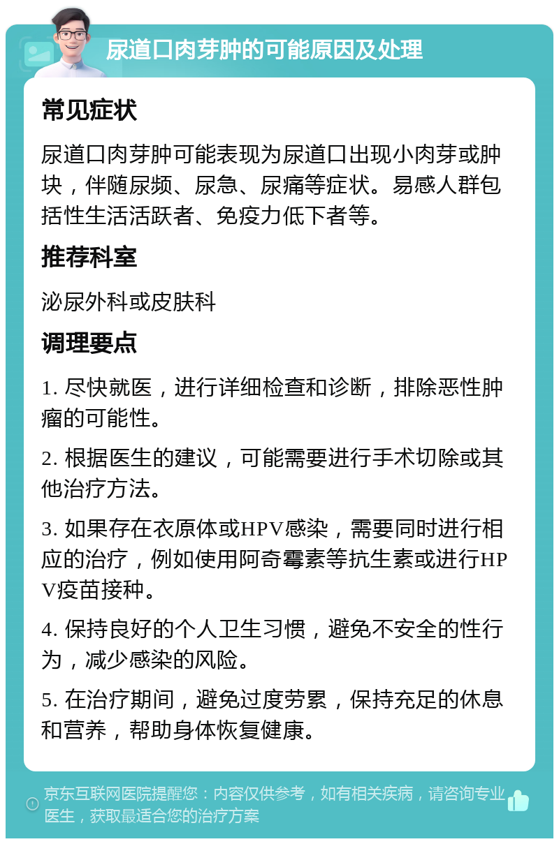 尿道口肉芽肿的可能原因及处理 常见症状 尿道口肉芽肿可能表现为尿道口出现小肉芽或肿块，伴随尿频、尿急、尿痛等症状。易感人群包括性生活活跃者、免疫力低下者等。 推荐科室 泌尿外科或皮肤科 调理要点 1. 尽快就医，进行详细检查和诊断，排除恶性肿瘤的可能性。 2. 根据医生的建议，可能需要进行手术切除或其他治疗方法。 3. 如果存在衣原体或HPV感染，需要同时进行相应的治疗，例如使用阿奇霉素等抗生素或进行HPV疫苗接种。 4. 保持良好的个人卫生习惯，避免不安全的性行为，减少感染的风险。 5. 在治疗期间，避免过度劳累，保持充足的休息和营养，帮助身体恢复健康。