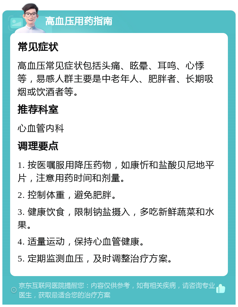 高血压用药指南 常见症状 高血压常见症状包括头痛、眩晕、耳鸣、心悸等，易感人群主要是中老年人、肥胖者、长期吸烟或饮酒者等。 推荐科室 心血管内科 调理要点 1. 按医嘱服用降压药物，如康忻和盐酸贝尼地平片，注意用药时间和剂量。 2. 控制体重，避免肥胖。 3. 健康饮食，限制钠盐摄入，多吃新鲜蔬菜和水果。 4. 适量运动，保持心血管健康。 5. 定期监测血压，及时调整治疗方案。