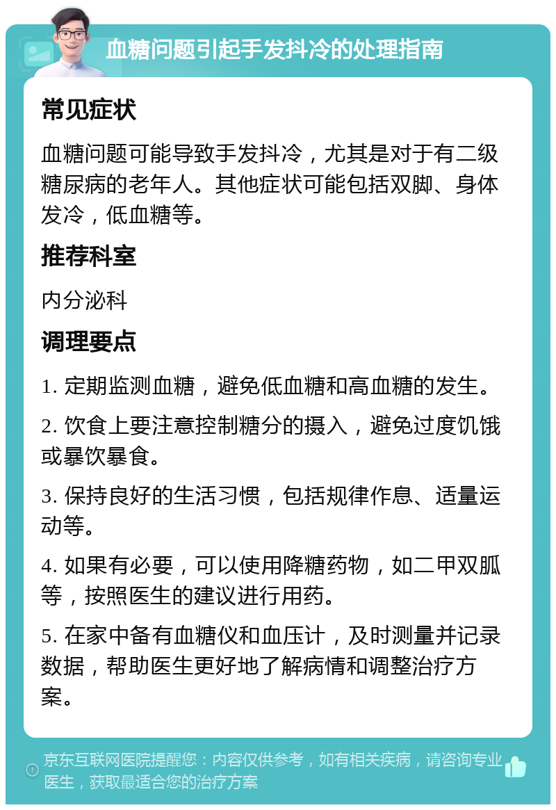 血糖问题引起手发抖冷的处理指南 常见症状 血糖问题可能导致手发抖冷，尤其是对于有二级糖尿病的老年人。其他症状可能包括双脚、身体发冷，低血糖等。 推荐科室 内分泌科 调理要点 1. 定期监测血糖，避免低血糖和高血糖的发生。 2. 饮食上要注意控制糖分的摄入，避免过度饥饿或暴饮暴食。 3. 保持良好的生活习惯，包括规律作息、适量运动等。 4. 如果有必要，可以使用降糖药物，如二甲双胍等，按照医生的建议进行用药。 5. 在家中备有血糖仪和血压计，及时测量并记录数据，帮助医生更好地了解病情和调整治疗方案。