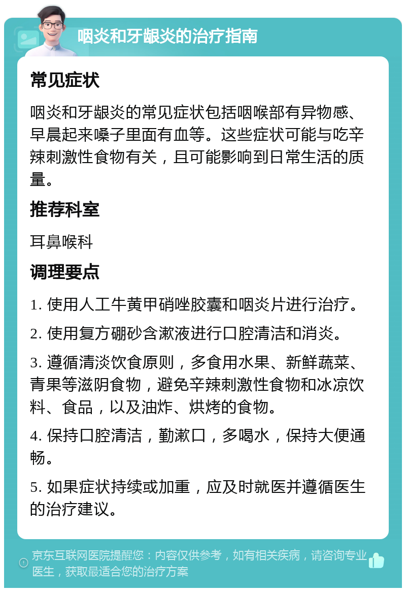 咽炎和牙龈炎的治疗指南 常见症状 咽炎和牙龈炎的常见症状包括咽喉部有异物感、早晨起来嗓子里面有血等。这些症状可能与吃辛辣刺激性食物有关，且可能影响到日常生活的质量。 推荐科室 耳鼻喉科 调理要点 1. 使用人工牛黄甲硝唑胶囊和咽炎片进行治疗。 2. 使用复方硼砂含漱液进行口腔清洁和消炎。 3. 遵循清淡饮食原则，多食用水果、新鲜蔬菜、青果等滋阴食物，避免辛辣刺激性食物和冰凉饮料、食品，以及油炸、烘烤的食物。 4. 保持口腔清洁，勤漱口，多喝水，保持大便通畅。 5. 如果症状持续或加重，应及时就医并遵循医生的治疗建议。