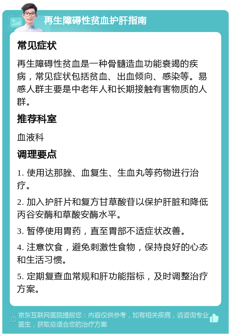 再生障碍性贫血护肝指南 常见症状 再生障碍性贫血是一种骨髓造血功能衰竭的疾病，常见症状包括贫血、出血倾向、感染等。易感人群主要是中老年人和长期接触有害物质的人群。 推荐科室 血液科 调理要点 1. 使用达那脞、血复生、生血丸等药物进行治疗。 2. 加入护肝片和复方甘草酸苷以保护肝脏和降低丙谷安酶和草酸安酶水平。 3. 暂停使用胃药，直至胃部不适症状改善。 4. 注意饮食，避免刺激性食物，保持良好的心态和生活习惯。 5. 定期复查血常规和肝功能指标，及时调整治疗方案。