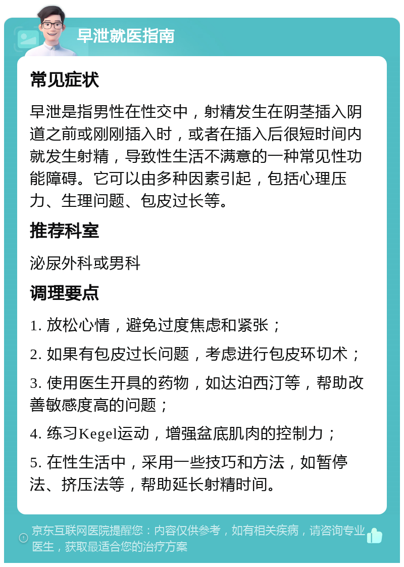 早泄就医指南 常见症状 早泄是指男性在性交中，射精发生在阴茎插入阴道之前或刚刚插入时，或者在插入后很短时间内就发生射精，导致性生活不满意的一种常见性功能障碍。它可以由多种因素引起，包括心理压力、生理问题、包皮过长等。 推荐科室 泌尿外科或男科 调理要点 1. 放松心情，避免过度焦虑和紧张； 2. 如果有包皮过长问题，考虑进行包皮环切术； 3. 使用医生开具的药物，如达泊西汀等，帮助改善敏感度高的问题； 4. 练习Kegel运动，增强盆底肌肉的控制力； 5. 在性生活中，采用一些技巧和方法，如暂停法、挤压法等，帮助延长射精时间。