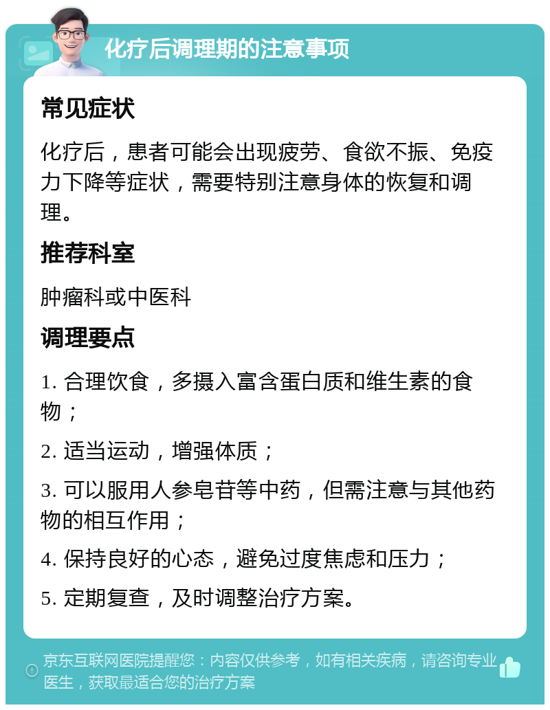 化疗后调理期的注意事项 常见症状 化疗后，患者可能会出现疲劳、食欲不振、免疫力下降等症状，需要特别注意身体的恢复和调理。 推荐科室 肿瘤科或中医科 调理要点 1. 合理饮食，多摄入富含蛋白质和维生素的食物； 2. 适当运动，增强体质； 3. 可以服用人参皂苷等中药，但需注意与其他药物的相互作用； 4. 保持良好的心态，避免过度焦虑和压力； 5. 定期复查，及时调整治疗方案。