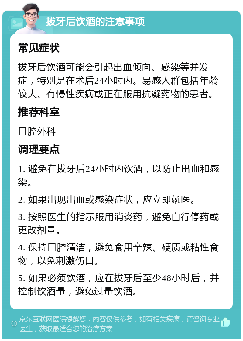 拔牙后饮酒的注意事项 常见症状 拔牙后饮酒可能会引起出血倾向、感染等并发症，特别是在术后24小时内。易感人群包括年龄较大、有慢性疾病或正在服用抗凝药物的患者。 推荐科室 口腔外科 调理要点 1. 避免在拔牙后24小时内饮酒，以防止出血和感染。 2. 如果出现出血或感染症状，应立即就医。 3. 按照医生的指示服用消炎药，避免自行停药或更改剂量。 4. 保持口腔清洁，避免食用辛辣、硬质或粘性食物，以免刺激伤口。 5. 如果必须饮酒，应在拔牙后至少48小时后，并控制饮酒量，避免过量饮酒。