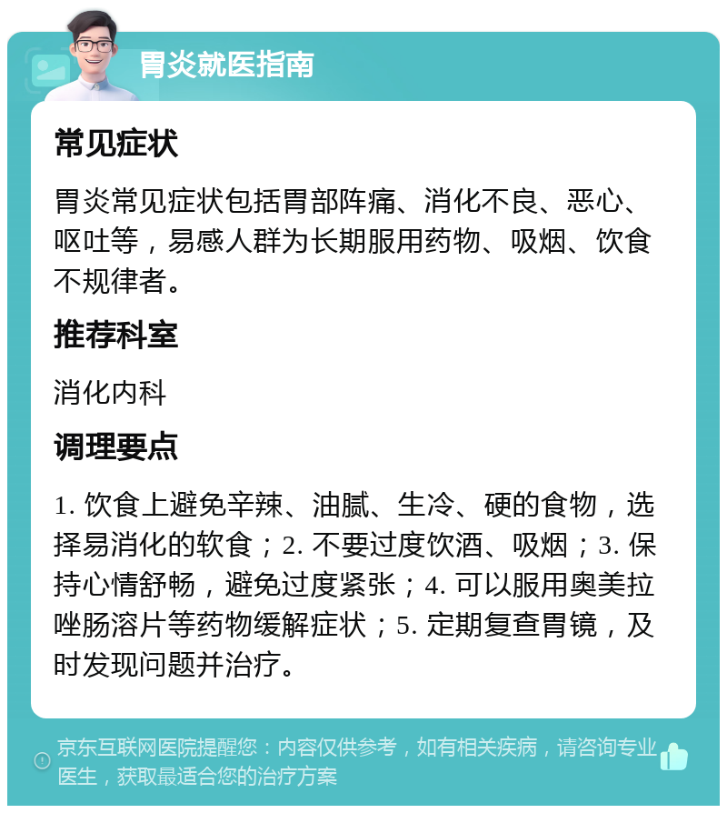 胃炎就医指南 常见症状 胃炎常见症状包括胃部阵痛、消化不良、恶心、呕吐等，易感人群为长期服用药物、吸烟、饮食不规律者。 推荐科室 消化内科 调理要点 1. 饮食上避免辛辣、油腻、生冷、硬的食物，选择易消化的软食；2. 不要过度饮酒、吸烟；3. 保持心情舒畅，避免过度紧张；4. 可以服用奥美拉唑肠溶片等药物缓解症状；5. 定期复查胃镜，及时发现问题并治疗。