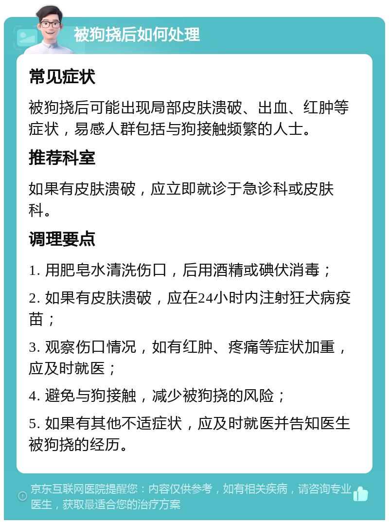 被狗挠后如何处理 常见症状 被狗挠后可能出现局部皮肤溃破、出血、红肿等症状，易感人群包括与狗接触频繁的人士。 推荐科室 如果有皮肤溃破，应立即就诊于急诊科或皮肤科。 调理要点 1. 用肥皂水清洗伤口，后用酒精或碘伏消毒； 2. 如果有皮肤溃破，应在24小时内注射狂犬病疫苗； 3. 观察伤口情况，如有红肿、疼痛等症状加重，应及时就医； 4. 避免与狗接触，减少被狗挠的风险； 5. 如果有其他不适症状，应及时就医并告知医生被狗挠的经历。