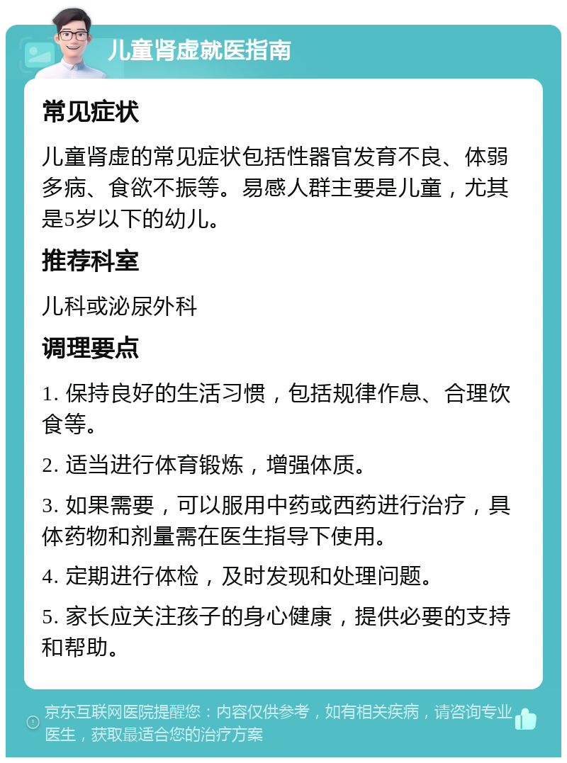 儿童肾虚就医指南 常见症状 儿童肾虚的常见症状包括性器官发育不良、体弱多病、食欲不振等。易感人群主要是儿童，尤其是5岁以下的幼儿。 推荐科室 儿科或泌尿外科 调理要点 1. 保持良好的生活习惯，包括规律作息、合理饮食等。 2. 适当进行体育锻炼，增强体质。 3. 如果需要，可以服用中药或西药进行治疗，具体药物和剂量需在医生指导下使用。 4. 定期进行体检，及时发现和处理问题。 5. 家长应关注孩子的身心健康，提供必要的支持和帮助。