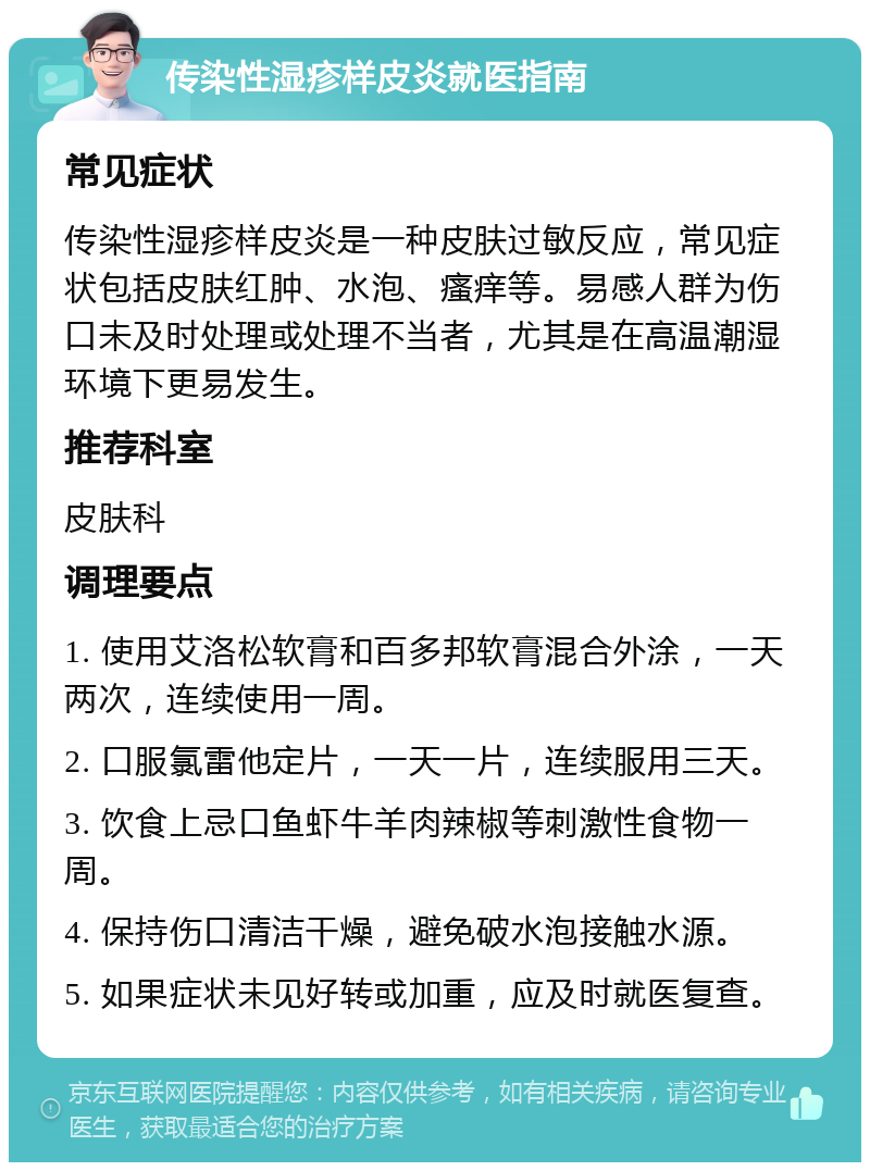 传染性湿疹样皮炎就医指南 常见症状 传染性湿疹样皮炎是一种皮肤过敏反应，常见症状包括皮肤红肿、水泡、瘙痒等。易感人群为伤口未及时处理或处理不当者，尤其是在高温潮湿环境下更易发生。 推荐科室 皮肤科 调理要点 1. 使用艾洛松软膏和百多邦软膏混合外涂，一天两次，连续使用一周。 2. 口服氯雷他定片，一天一片，连续服用三天。 3. 饮食上忌口鱼虾牛羊肉辣椒等刺激性食物一周。 4. 保持伤口清洁干燥，避免破水泡接触水源。 5. 如果症状未见好转或加重，应及时就医复查。