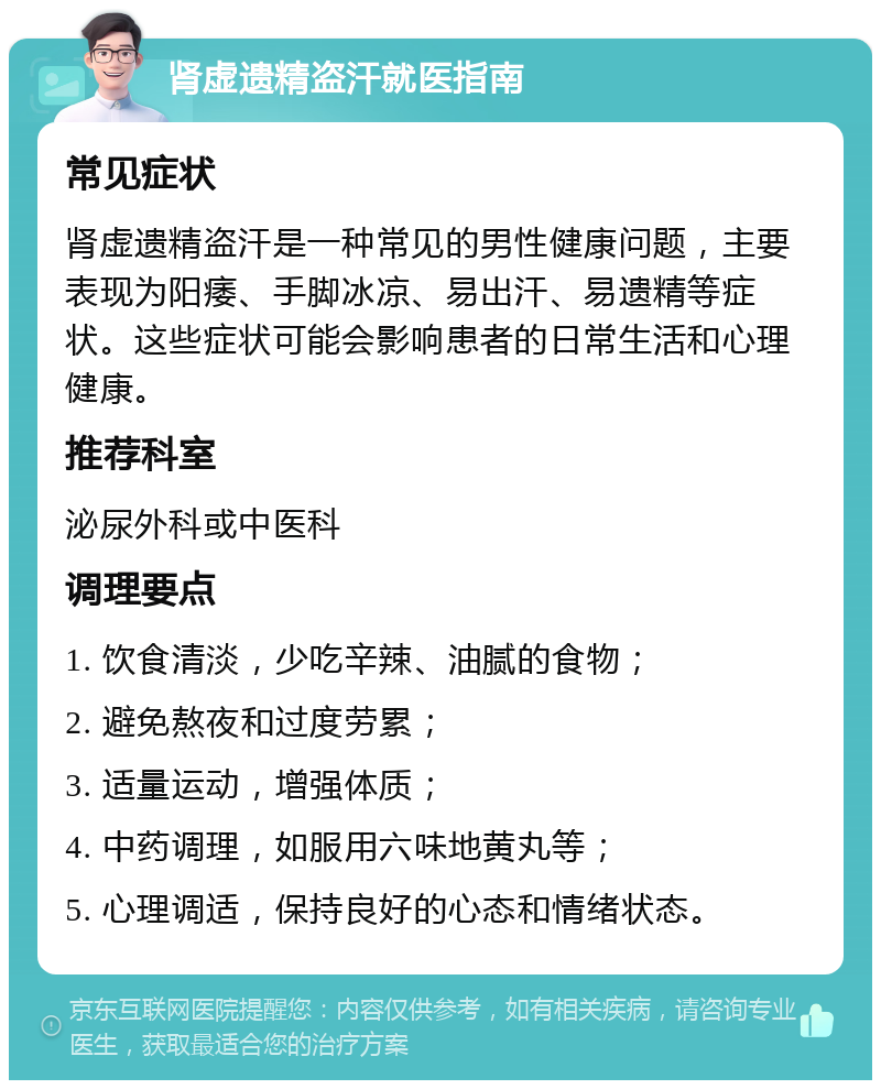 肾虚遗精盗汗就医指南 常见症状 肾虚遗精盗汗是一种常见的男性健康问题，主要表现为阳痿、手脚冰凉、易出汗、易遗精等症状。这些症状可能会影响患者的日常生活和心理健康。 推荐科室 泌尿外科或中医科 调理要点 1. 饮食清淡，少吃辛辣、油腻的食物； 2. 避免熬夜和过度劳累； 3. 适量运动，增强体质； 4. 中药调理，如服用六味地黄丸等； 5. 心理调适，保持良好的心态和情绪状态。