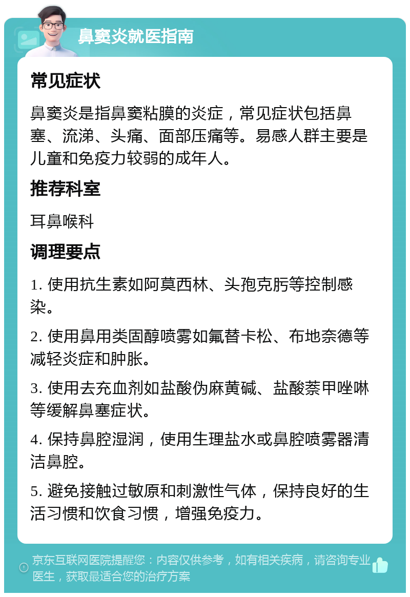 鼻窦炎就医指南 常见症状 鼻窦炎是指鼻窦粘膜的炎症，常见症状包括鼻塞、流涕、头痛、面部压痛等。易感人群主要是儿童和免疫力较弱的成年人。 推荐科室 耳鼻喉科 调理要点 1. 使用抗生素如阿莫西林、头孢克肟等控制感染。 2. 使用鼻用类固醇喷雾如氟替卡松、布地奈德等减轻炎症和肿胀。 3. 使用去充血剂如盐酸伪麻黄碱、盐酸萘甲唑啉等缓解鼻塞症状。 4. 保持鼻腔湿润，使用生理盐水或鼻腔喷雾器清洁鼻腔。 5. 避免接触过敏原和刺激性气体，保持良好的生活习惯和饮食习惯，增强免疫力。