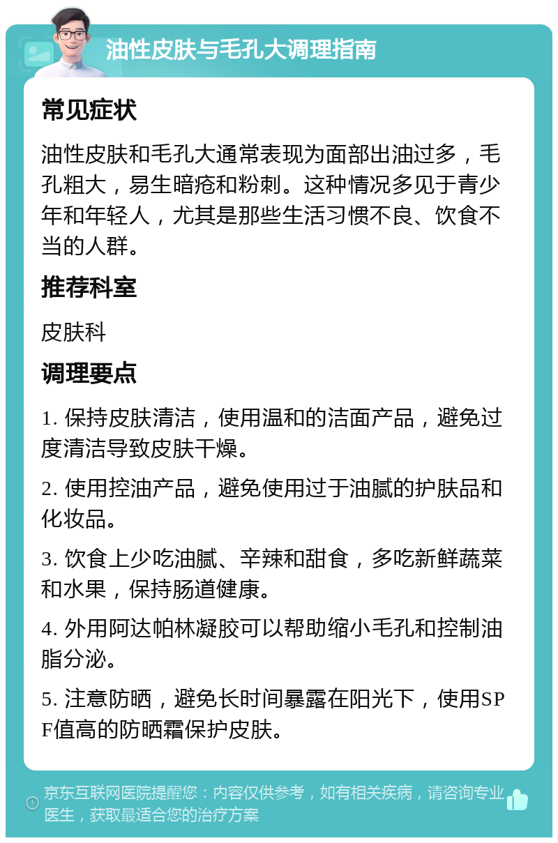 油性皮肤与毛孔大调理指南 常见症状 油性皮肤和毛孔大通常表现为面部出油过多，毛孔粗大，易生暗疮和粉刺。这种情况多见于青少年和年轻人，尤其是那些生活习惯不良、饮食不当的人群。 推荐科室 皮肤科 调理要点 1. 保持皮肤清洁，使用温和的洁面产品，避免过度清洁导致皮肤干燥。 2. 使用控油产品，避免使用过于油腻的护肤品和化妆品。 3. 饮食上少吃油腻、辛辣和甜食，多吃新鲜蔬菜和水果，保持肠道健康。 4. 外用阿达帕林凝胶可以帮助缩小毛孔和控制油脂分泌。 5. 注意防晒，避免长时间暴露在阳光下，使用SPF值高的防晒霜保护皮肤。