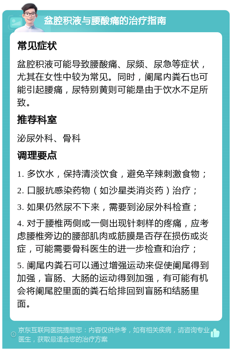 盆腔积液与腰酸痛的治疗指南 常见症状 盆腔积液可能导致腰酸痛、尿频、尿急等症状，尤其在女性中较为常见。同时，阑尾内粪石也可能引起腰痛，尿特别黄则可能是由于饮水不足所致。 推荐科室 泌尿外科、骨科 调理要点 1. 多饮水，保持清淡饮食，避免辛辣刺激食物； 2. 口服抗感染药物（如沙星类消炎药）治疗； 3. 如果仍然尿不下来，需要到泌尿外科检查； 4. 对于腰椎两侧或一侧出现针刺样的疼痛，应考虑腰椎旁边的腰部肌肉或筋膜是否存在损伤或炎症，可能需要骨科医生的进一步检查和治疗； 5. 阑尾内粪石可以通过增强运动来促使阑尾得到加强，盲肠、大肠的运动得到加强，有可能有机会将阑尾腔里面的粪石给排回到盲肠和结肠里面。