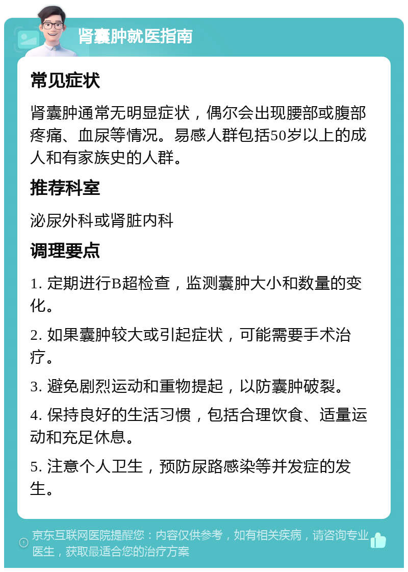 肾囊肿就医指南 常见症状 肾囊肿通常无明显症状，偶尔会出现腰部或腹部疼痛、血尿等情况。易感人群包括50岁以上的成人和有家族史的人群。 推荐科室 泌尿外科或肾脏内科 调理要点 1. 定期进行B超检查，监测囊肿大小和数量的变化。 2. 如果囊肿较大或引起症状，可能需要手术治疗。 3. 避免剧烈运动和重物提起，以防囊肿破裂。 4. 保持良好的生活习惯，包括合理饮食、适量运动和充足休息。 5. 注意个人卫生，预防尿路感染等并发症的发生。