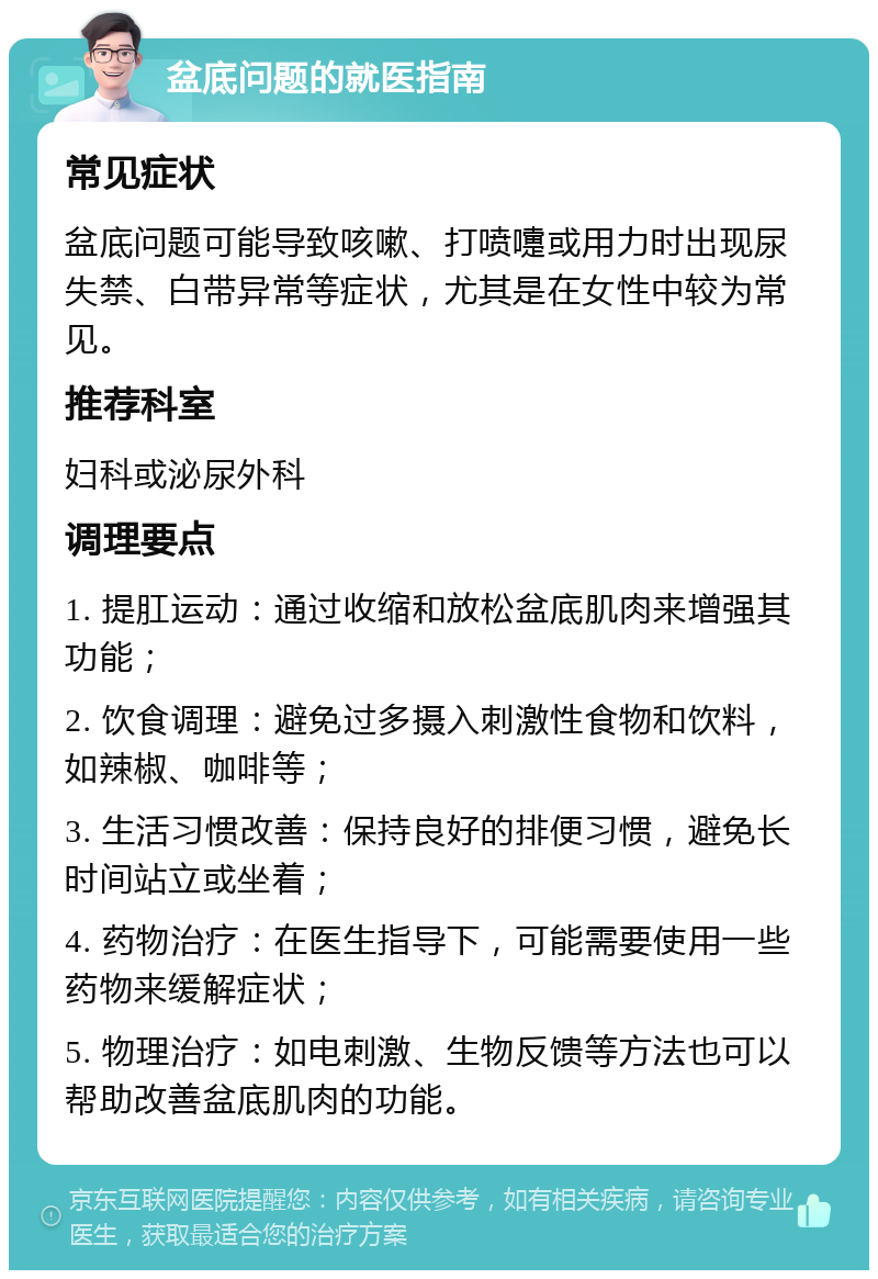 盆底问题的就医指南 常见症状 盆底问题可能导致咳嗽、打喷嚏或用力时出现尿失禁、白带异常等症状，尤其是在女性中较为常见。 推荐科室 妇科或泌尿外科 调理要点 1. 提肛运动：通过收缩和放松盆底肌肉来增强其功能； 2. 饮食调理：避免过多摄入刺激性食物和饮料，如辣椒、咖啡等； 3. 生活习惯改善：保持良好的排便习惯，避免长时间站立或坐着； 4. 药物治疗：在医生指导下，可能需要使用一些药物来缓解症状； 5. 物理治疗：如电刺激、生物反馈等方法也可以帮助改善盆底肌肉的功能。