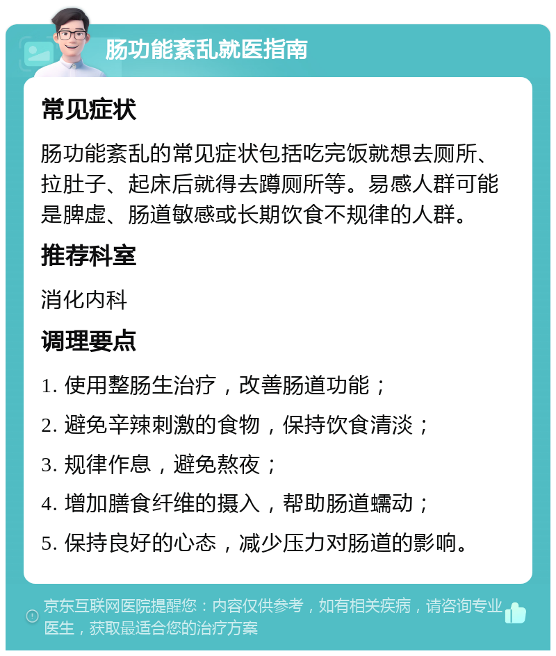 肠功能紊乱就医指南 常见症状 肠功能紊乱的常见症状包括吃完饭就想去厕所、拉肚子、起床后就得去蹲厕所等。易感人群可能是脾虚、肠道敏感或长期饮食不规律的人群。 推荐科室 消化内科 调理要点 1. 使用整肠生治疗，改善肠道功能； 2. 避免辛辣刺激的食物，保持饮食清淡； 3. 规律作息，避免熬夜； 4. 增加膳食纤维的摄入，帮助肠道蠕动； 5. 保持良好的心态，减少压力对肠道的影响。