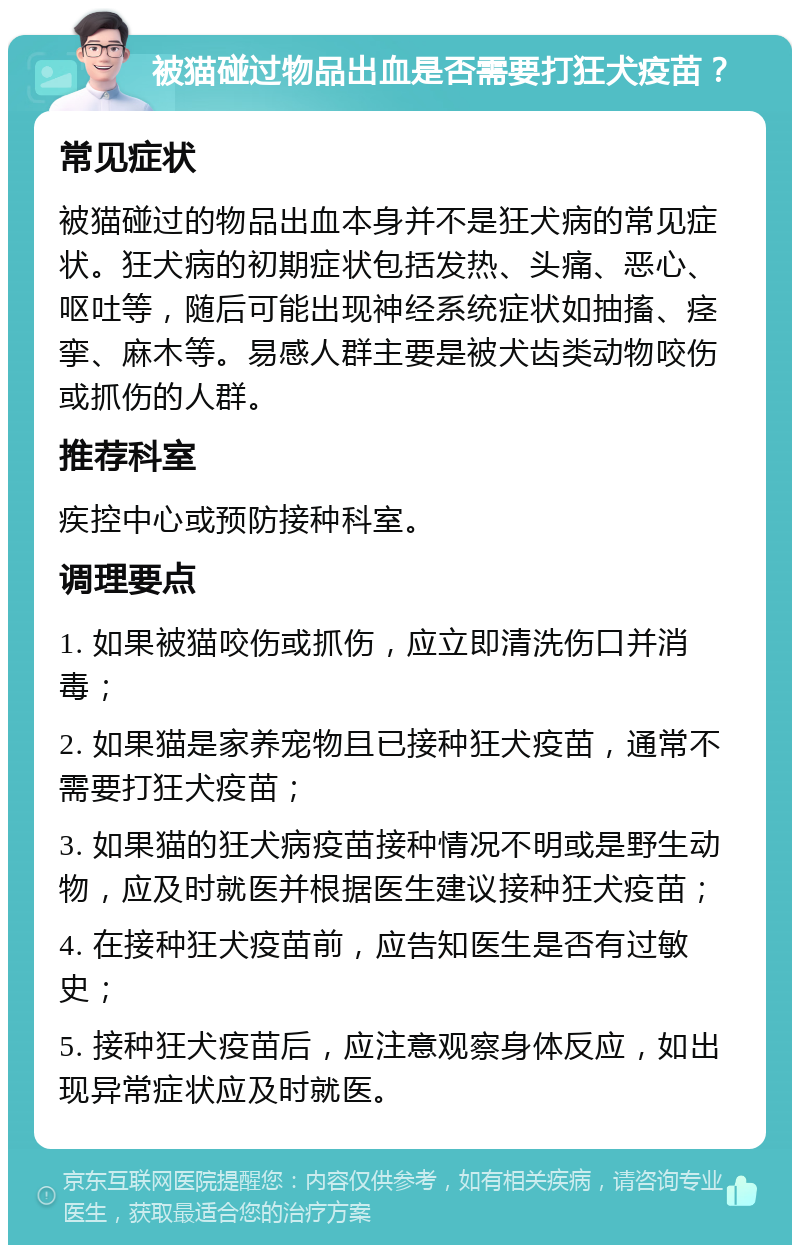 被猫碰过物品出血是否需要打狂犬疫苗？ 常见症状 被猫碰过的物品出血本身并不是狂犬病的常见症状。狂犬病的初期症状包括发热、头痛、恶心、呕吐等，随后可能出现神经系统症状如抽搐、痉挛、麻木等。易感人群主要是被犬齿类动物咬伤或抓伤的人群。 推荐科室 疾控中心或预防接种科室。 调理要点 1. 如果被猫咬伤或抓伤，应立即清洗伤口并消毒； 2. 如果猫是家养宠物且已接种狂犬疫苗，通常不需要打狂犬疫苗； 3. 如果猫的狂犬病疫苗接种情况不明或是野生动物，应及时就医并根据医生建议接种狂犬疫苗； 4. 在接种狂犬疫苗前，应告知医生是否有过敏史； 5. 接种狂犬疫苗后，应注意观察身体反应，如出现异常症状应及时就医。