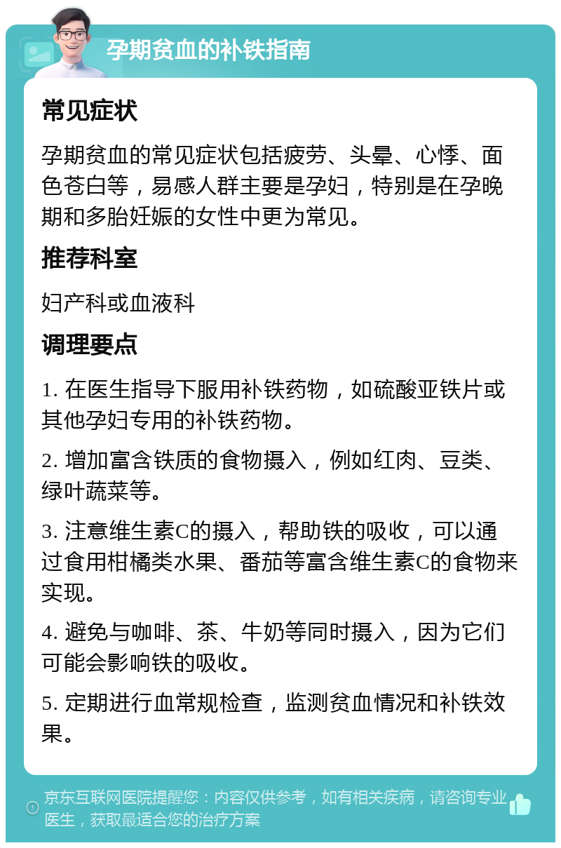 孕期贫血的补铁指南 常见症状 孕期贫血的常见症状包括疲劳、头晕、心悸、面色苍白等，易感人群主要是孕妇，特别是在孕晚期和多胎妊娠的女性中更为常见。 推荐科室 妇产科或血液科 调理要点 1. 在医生指导下服用补铁药物，如硫酸亚铁片或其他孕妇专用的补铁药物。 2. 增加富含铁质的食物摄入，例如红肉、豆类、绿叶蔬菜等。 3. 注意维生素C的摄入，帮助铁的吸收，可以通过食用柑橘类水果、番茄等富含维生素C的食物来实现。 4. 避免与咖啡、茶、牛奶等同时摄入，因为它们可能会影响铁的吸收。 5. 定期进行血常规检查，监测贫血情况和补铁效果。